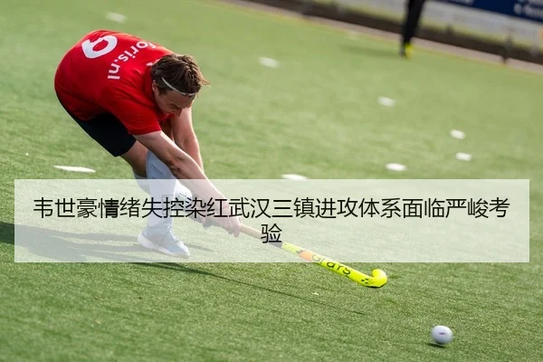 韦世豪情绪失控染红武汉三镇进攻体系面临严峻考验